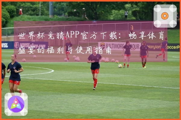 世界杯竞猜APP官方下载：畅享体育盛宴的福利与使用指南